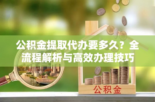 青原公积金提取代办要多久？全流程解析与高效办理技巧