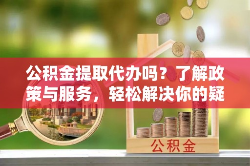 青原公积金提取代办吗？了解政策与服务，轻松解决你的疑问