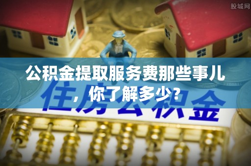 青原公积金提取服务费那些事儿，你了解多少？