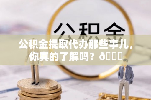 青原公积金提取代办那些事儿，你真的了解吗？😎