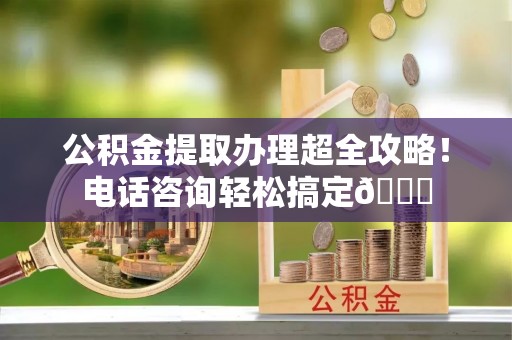 青原公积金提取办理超全攻略！电话咨询轻松搞定😎