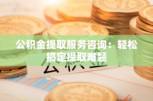 青原公积金提取服务咨询：轻松搞定提取难题