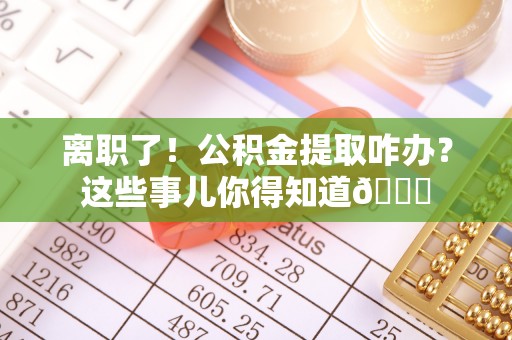 青原离职了！公积金提取咋办？这些事儿你得知道😎