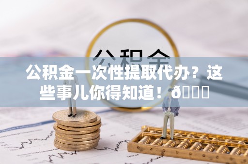 青原公积金一次性提取代办？这些事儿你得知道！😎