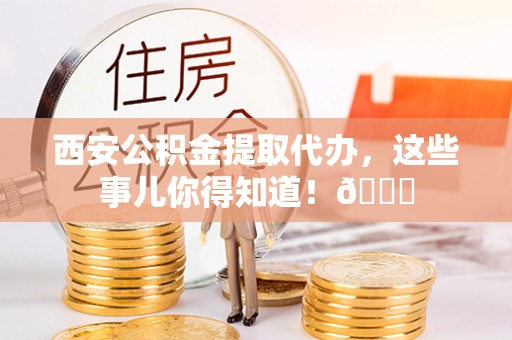 青原西安公积金提取代办，这些事儿你得知道！😎