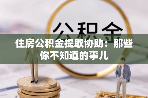 青原住房公积金提取协助：那些你不知道的事儿