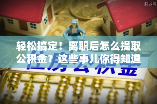 青原轻松搞定！离职后怎么提取公积金？这些事儿你得知道