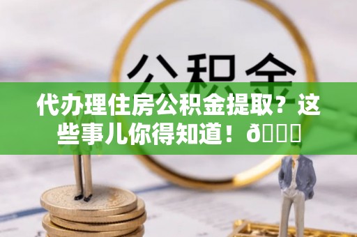 青原代办理住房公积金提取？这些事儿你得知道！😎