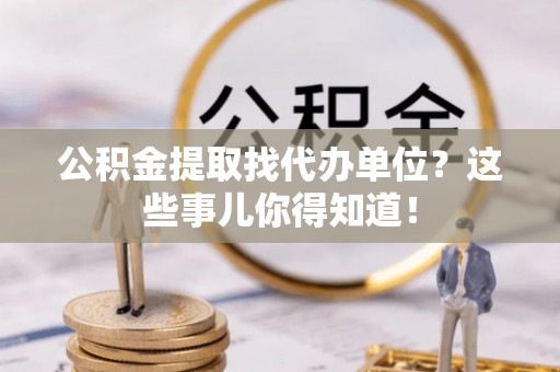 青原公积金提取找代办单位？这些事儿你得知道！