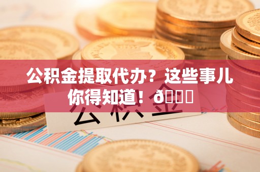 青原公积金提取代办？这些事儿你得知道！😎