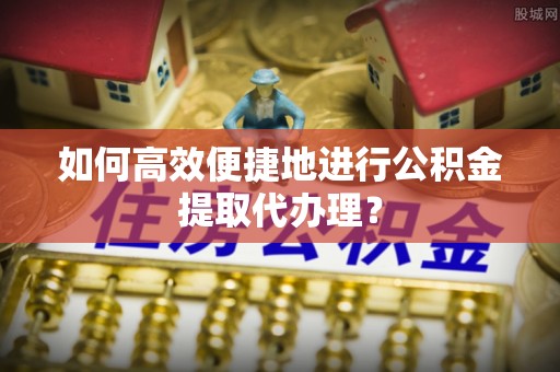 青原如何高效便捷地进行公积金提取代办理？