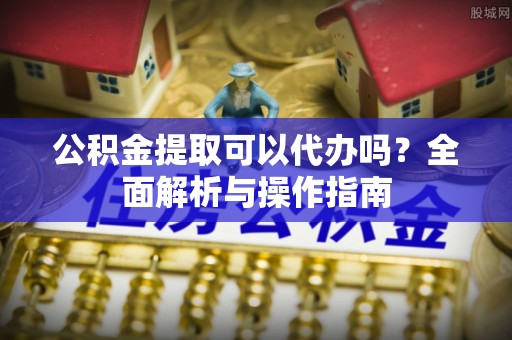 青原公积金提取可以代办吗？全面解析与操作指南