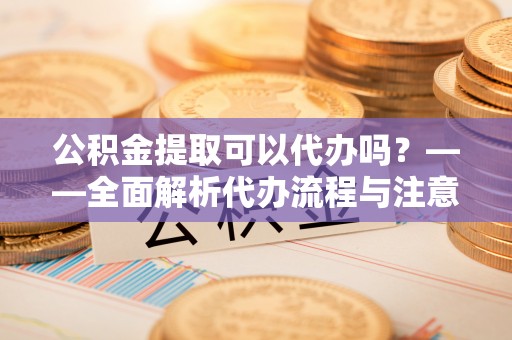 青原公积金提取可以代办吗？——全面解析代办流程与注意事项
